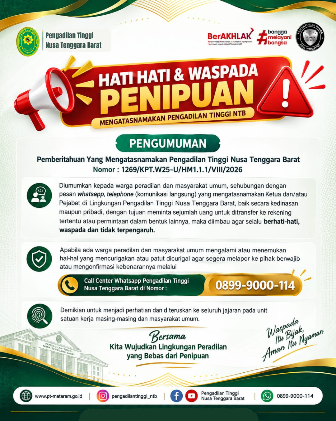 Diumumkan kepada warga peradilan dan masyarakat umum, sehubungan dengan pesan whatsapp yang mengatasnamakan Ketua Pengadilan Tinggi Nusa Tenggara Barat, Hakim dan Pegawai Lingkungan Pengadilan Tinggi Nusa Tenggara Barat, baik secara kedinasan maupun pribadi, dengan tujuan meminta sejumlah uang untuk ditransfer ke rekening tertentu atau permintaan dalam bentuk lainnya, maka dihimbau agar selalu berhati-hati, waspada dan tidak terpengaruh. Apabila ada warga peradilan di Lingkungan Pengadilan Tinggi Nusa Tenggara Barat Agung dan Masyarakat umum mengalami atau menemukan hal-hal yang mencurigakan atau patut dicurigai agar segera melapor ke pihak berwajib atau mengkonfirmasi kebenarannya kepada Pengadilan Tinggi Nusa Tenggara Barat dengan nomor call center 08999000114.